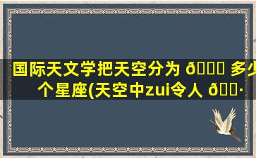 国际天文学把天空分为 🍁 多少个星座(天空中zui
令人 🌷 惊艳的天文现象)